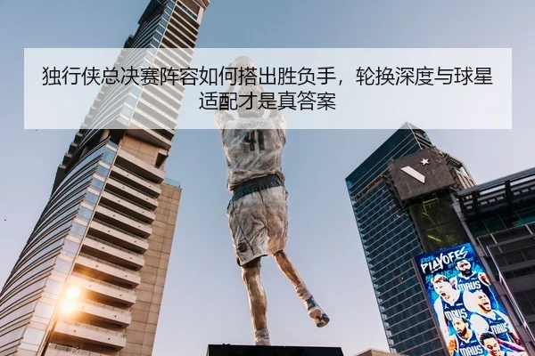 独行侠总决赛阵容如何搭出胜负手，轮换深度与球星适配才是真答案