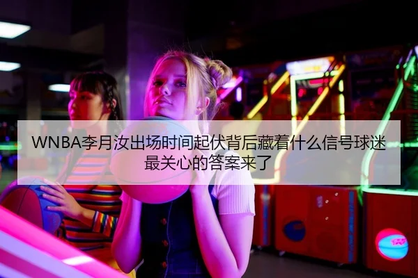 WNBA李月汝出场时间起伏背后藏着什么信号球迷最关心的答案来了